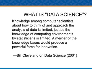 WHAT IS “DATA SCIENCE”?
Knowledge among computer scientists
about how to think of and approach the
analysis of data is limited, just as the
knowledge of computing environments
by statisticians is limited. A merger of the
knowledge bases would produce a
powerful force for innovation.
—Bill Cleveland on Data Science (2001)
 