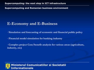 Supercomputing and Romanian business environment E-Economy and E-Business Simulation and forecasting of economic and financial public policy Financial model simulation for banking industry Complex project Cost/benefit analysis for various areas (agriculture, industry, etc) 