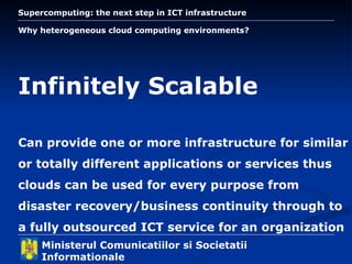 Why heterogeneous cloud computing environments? Infinitely Scalable Can provide one or more infrastructure for similar or totally different applications or services thus clouds can be used for every purpose from disaster recovery/business continuity through to a fully outsourced ICT service for an organization 