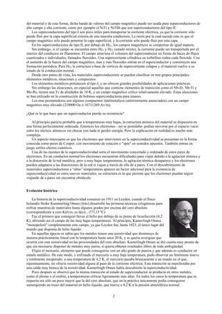 2
del material y de esta forma, dicha banda de valores del campo magnético puede ser usada para superconductores de
alto campo y alta corriente, como por ejemplo el NiTi y Ni3Sb que son superconductores del tipo II.
Los superconductores del tipo I son poco útiles para transportar la corriente eléctrica, ya que la corriente sólo
puede fluir por la capa superficial externa de una muestra conductora. La razón por la cual sucede esto es que el
campo magnético solo puede penetrar la capa superficial, y la corriente sólo puede fluir por esta capa.
En los superconductores de tipo II, por debajo de Hc1, los campos magnéticos se comportan de igual manera.
Sin embargo, si el campo se encuentra entre Hc1 y Hc2 (estado mixto), la corriente puede ser transportada por el
interior del conductor en filamentos. El campo atraviesa el volumen del superconductor en forma de haces de flujos
cuantizados e individuales, llamados fluxoides. Una supercorriente cilíndrica en torbellino rodea cada fluxoide. Con
el aumento de la fuerza del campo magnético, mas y mas fluxoides entran en el superconductor y constituyen una
formación periódica. Para Hc2 la estructura a base de vórtices de supercorriente colapsa y el material vuelve a su
estado de la conducción normal.
Desde otro punto de vista, los materiales superconductores se pueden clasificar en tres grupos principales:
elementos metálicos, aleaciones y compuestos.
Los elementos metálicos pertenecen al tipo I, y no ofrecen grandes posibilidades de aplicaciones prácticas.
Sin embargo las aleaciones, en especial aquellas que contiene elementos de transición como el Nb-Zr, Nb-Ti y
Mo-Re, tienen una Tc de alrededor de 10 K, y un campo magnético crítico relativamente elevado. Estas aleaciones
se han utilizado en la construcción de bobinas superconductoras para imanes.
Los mas prometedores son algunos compuestos intermetalicos (anteriormente anunciados) con un campo
magnético muy elevado (210000 Oe ó 16711269 Av/m).
¿Qué es lo que hace que un superconductor pierda su resistencia?
Al principio parecía probable que a temperaturas muy bajas, la estructura atómica del material se dispusiera en
una forma perfectamente ordenada. Entonces los electrones - así se postulaba- podían moverse por el espacio vacío
entre los núcleos atómicos sin chocar con nada ni perder energía. Pero la explicación en realidad es mucho más
compleja.
Un aspecto interesante es que los electrones que intervienen en la superconductividad se presentan en la forma
conocida como pares de Cooper, con movimiento de rotación o "spin" en sentidos opuestos. También entran en
juego sutiles efectos cuánticos.
Una de las razones de la superconductividad sería el movimiento concertado y ordenado de estos pares de
electrones. En un conductor normal los electrones encuentran dificultades para viajar debido a la agitación térmica y
a la distorsión de la red metálica, pero a muy bajas temperaturas, la agitación térmica desaparece y los electrones
pueden adaptarse a las distorsiones de la red si viajan a través de ella de a pares. Con el descubrimiento de
materiales superconductores a “altas” temperaturas aparece un factor adicional para la existencia de
superconductividad en estos nuevos materiales: su estructura es la que permite que los electrones puedan seguir
viajando de a pares sin encontrar obstáculo.
Evolución histórica
La historia de la superconductividad comenzó en 1911 en Leyden, cuando el físico
holandés Heike Kammerling Onnes (foto) desarrolló las primeras técnicas criogénicas para
enfriar muestras de materiales hasta algunos grados por encima del cero absoluto
(correspondiente a cero Kelvin, es decir, -273,15 ºC).
Fue el primero que consiguió llevar el helio por debajo de su punto de licuefacción (4,2
K), abriendo así el campo de las muy bajas temperaturas. Al principio, Kamerlingh Onnes
"monopolizó" completamente este campo, ya que Leyden fue, hasta 1923, el único lugar del
mundo que disponía de helio líquido.
En aquellas épocas se sabia que los metales tienen una resistividad que disminuye de
manera prácticamente lineal con la temperatura hasta unos 20 K, y se quería averiguar que
ocurría con esta resistividad en las proximidades del cero absoluto. Kamerlingh Onnes se dió cuenta muy pronto de
que era necesario disponer de metales muy puros, si quería obtener resultados libres de toda ambigüedad.
Eligió el mercurio, elemento que puede conseguirse con un alto grado de pureza y que además es conductor en
estado metálico. De este modo, y enfriando el mercurio a muy baja temperatura, pudo observar un fenómeno nuevo
y totalmente inesperado: a una temperatura de 4,2 K, el mercurio pasaba bruscamente a un estado en el que,
repentinamente, no ofrecía resistividad alguna al paso de la corriente eléctrica. Esta transición se manifestaba por
una caída muy brusca de la resistividad. Kamerlingh Onnes había descubierto la superconductividad.
Poco después se observó que la misma transición al estado de superconductor se producía en otros metales,
como el plomo o el niobio, a temperaturas críticas ligeramente mas altas. En todos los casos la temperatura que se
requería era sólo un poco mayor que la del cero absoluto, que en la práctica únicamente podía conseguirse
sumergiendo un trozo del material en helio líquido, que hierve a 4,2 K a la presión atmosférica normal.
 