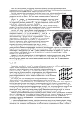 4
En el año 1960 se demostró que el titanato de estroncio (SrTiO) se hace superconductor, pero con una
temperatura de transición muy baja: 0,3 K. Posteriores estudios analizados en Rüshlikon permitieron aumentar esta
temperatura crítica hasta 0,8 K mediante el dopado del compuesto con niobio.
En 1962, Josephson (foto) predijo la unión que lleva su nombre (y que posteriormente fue confirmada
experimentalmente), un dispositivo que permite la medida extremadamente precisa de campos
magnéticos. Tuvieron que pasar 11 años antes de que Josephson recibiera el Nobel por sus
trabajos.
En 1973, D.C. Johnston y sus colegas obtuvieron un resultado mas significativo con un
oxido de titanio y litio (Li-Ti-O) : una temperatura crítica de 13,7 K. En 1975, A.W. Sleight y
sus colaboradores observaron una transición a 13 K en un compuesto de valencia mixta: un
oxido de bario y plomo dopado con bismuto (BaPbBiO).
En 1973 la temperatura crítica mas elevada fue de 23,3 K, con una aleación de niobio y
germanio (Nb Ge). Trece años mas tarde la situación era la misma y la mayoría de los físicos
habían acabado por convencerse de que no podía llegarse mucho mas lejos.
En 1986, Alex Muller y George Bednorz (respectivamente en las fotos) detectaron superconductividad en una
nueva cerámica, un oxido de bario/lantano/cobre (LaBa)2CuO4 a una
temperatura Tc superior a 35 K. En 1987 Maw-Kuen Wu y Paul C. W. Chu
descubrieron una cerámica de oxido de itrio, bario y cobre (conocida
abreviadamente como YBaCuO) conocida con el sobrenombre 123, que era
superconductora a 93 grados Kelvin. Esto significaba que estos materiales
podían refrigerarse con nitrógeno liquido. Hasta los refrigeradores de
laboratorio mas pequeños podían enfriarlos por debajo de la temperatura
crítica. Por todo el mundo, los científicos continuaron descubriendo
centenares de cerámicas con temperaturas críticas cada vez mayores.
Por otra parte, a partir del descubrimiento de los fullerenos, una nueva
forma cristalina del carbono, diversos grupos se interesaron en las propiedades de transporte del denominado C60,
llegando a encontrar que ciertas sales de C60 eran superconductoras; así el C60 dopado con potasio con una
estequiometría K3C60 tiene una Tc de 18 K y el dopaje con rubidio conduce a Tc del orden de 28 K. A pesar de
muchos esfuerzos en la búsqueda de otros tipo de materiales son los cupratos los materiales que, a la fecha,
muestran Tc por encima de los 100 K.
Desde 1986, fecha de su descubrimiento los superconductores de temperaturas relativamente “altas” plantean
difíciles problemas a los teóricos. Todavía no se sabe si el mecanismo responsable del agrupamiento de los
electrones por pares, que está en el origen de la superconductividad, es o no similar al de los superconductores
convencionales ó clásicos.
Teoría BCS
Para estudiar la conducción “normal” en un metal, habitualmente se supone que es infinito, que los átomos se
disponen de forma perfectamente periódica formando una red cristalina y que los
electrones se mueven facilmente por todo el sistema. Este modelo simple e irreal, que
recibe el nombre de gas de Fermi (por el físico italiano Enrico Fermi, que concibió una
imagen similar de los núcleos atómicos), paradójicamente da unos resultados excelentes
a la hora de describir las propiedades básicas de cualquier metal. Sin embargo,
desprecia, entre otras muchas cosas, la interacción que hay entre el gas de electrones y
los iones de la red
Los iones no están fijos en sus posiciones, sino que vibran alrededor de ellas. Es
válido visualizarlos como pequeñas bolitas enganchadas a sus vecinas mas próximas
mediante resortes. Las fuerzas restauradoras que crean los resortes sobre un ión cuando este se mueve un poco de su
posición hacen que vibre y que esta vibración se propague por todo el cristal. Ahora bien, como estamos en una
escala microscópica (de menos de una millonésima de un milímetro), debemos estudiar el problema desde el punto
de vista cuántico. La teoría cuántica afirma que estas ondas no pueden tener una energía cualquiera. La energía esta
cuantizada en paquetes llamados fonones. Frölich estudió que pasaba cuando un electrón libre de un metal
interaccionaba con un fonón. Llego a la conclusión de que la superconductividad tenía mucho que ver con dicha
interacción, ya que la temperatura de transición estaba ligada con la masa de los iones de la red.
En todos los materiales superconductores se ha observado que la corriente eléctrica está conformada por pares de
electrones; es decir que ya no son partículas individuales las que recorren el conductor, sino que hay un mecanismo
que hace que estas partículas, que normalmente se repelen ya que poseen la misma carga, queden ligadas. Es
precisamente esta energía de ligadura la que le permite a los electrones superar los obstáculos que normalmente
provocarían su dispersión.
A grandes rasgos podemos describir este fenómeno de la siguiente manera: el electrón superconductor al pasar
cerca de un núcleo atómico (con carga positiva) lo atrae, generando momentáneamente una región de carga positiva
alrededor de él; se forma así un canal que permite que otro electrón (con carga negativa) sea atraído y se forme el
 