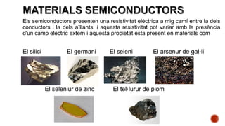 Els semiconductors presenten una resistivitat elèctrica a mig camí entre la dels
conductors i la dels aïllants, i aquesta resistivitat pot variar amb la presència
d'un camp elèctric extern i aquesta propietat esta present en materials com
El silici El germani El seleni El arsenur de gal·li
El seleniür de zinc El tel·lurur de plom
 