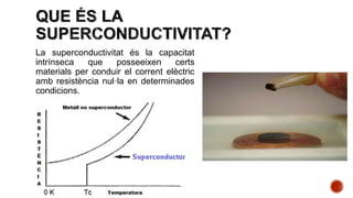 La superconductivitat és la capacitat
intrínseca que posseeixen certs
materials per conduir el corrent elèctric
amb resistència nul·la en determinades
condicions.
 