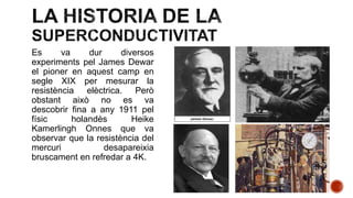 Es va dur diversos
experiments pel James Dewar
el pioner en aquest camp en
segle XIX per mesurar la
resistència elèctrica. Però
obstant això no es va
descobrir fina a any 1911 pel
físic holandès Heike
Kamerlingh Onnes que va
observar que la resistència del
mercuri desapareixia
bruscament en refredar a 4K.
 