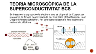 Es bassa en la agrupació de electrons que es dit parell de Cooper per
intercanvi de fonons desenvolupada per tres físics (John Bardeen, Leon
Cooper i Robert Schrieffer). Fet que obstaculitzaria el fluid i generaria
resistència elèctrica.
 