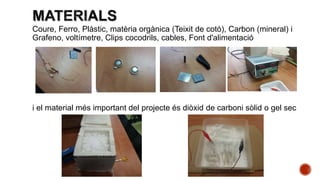 Coure, Ferro, Plàstic, matèria orgànica (Teixit de cotó), Carbon (mineral) i
Grafeno, voltímetre, Clips cocodrils, cables, Font d'alimentació
i el material més important del projecte és diòxid de carboni sòlid o gel sec
 