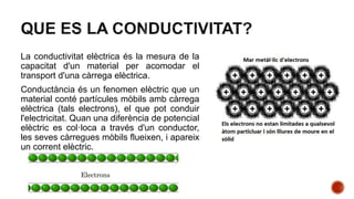 La conductivitat elèctrica és la mesura de la
capacitat d'un material per acomodar el
transport d'una càrrega elèctrica.
Conductància és un fenomen elèctric que un
material conté partícules mòbils amb càrrega
elèctrica (tals electrons), el que pot conduir
l'electricitat. Quan una diferència de potencial
elèctric es col·loca a través d'un conductor,
les seves càrregues mòbils flueixen, i apareix
un corrent elèctric.
Electrons
 