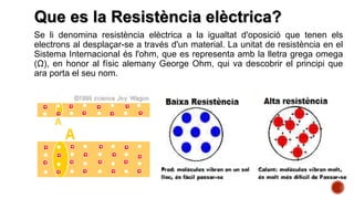 Que es la Resistència elèctrica?
Se li denomina resistència elèctrica a la igualtat d'oposició que tenen els
electrons al desplaçar-se a través d'un material. La unitat de resistència en el
Sistema Internacional és l'ohm, que es representa amb la lletra grega omega
(Ω), en honor al físic alemany George Ohm, qui va descobrir el principi que
ara porta el seu nom.
 