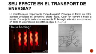 La resistència és responsable d'una dissipació d'energia en forma de calor,
aquesta propietat es denomina efecte Joule. Quan un corrent I flueix a
través d'un objecte amb una resistència R, l'energia elèctrica es converteix
en calor en un proporció de potència igual a
 