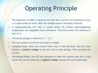 Operating Principle
• The operation of SMES is based on the fact the a current will continue to flow
in a superconductor even after the voltage across it has been removed.
• A superconducting coil that is cooled below its critical superconducting
temperature has negligible (zero) resistance. Thus the current will continue to
flow in it.
• The stored energy is inductive: 𝐸 =
1
2
𝐿𝐼2
• The coil carries a current at any state of charge
• Charging Phase: Since the current flows only in one direction, the PCS must
produce a positive voltage across the coil to store energy. This increases the
current.
• Discharging Phase: the PCS are adjusted to make the system look like a load
across the coil by producing a negative voltage causing the coil to discharge.
 