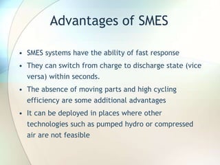 Advantages of SMES
• SMES systems have the ability of fast response
• They can switch from charge to discharge state (vice
versa) within seconds.
• The absence of moving parts and high cycling
efficiency are some additional advantages
• It can be deployed in places where other
technologies such as pumped hydro or compressed
air are not feasible
 