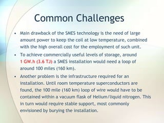 Common Challenges
• Main drawback of the SMES technology is the need of large
amount power to keep the coil at low temperature, combined
with the high overall cost for the employment of such unit.
• To achieve commercially useful levels of storage, around
1 GW.h (3.6 TJ) a SMES installation would need a loop of
around 100 miles (160 km).
• Another problem is the infrastructure required for an
installation. Until room temperature superconductors are
found, the 100 mile (160 km) loop of wire would have to be
contained within a vacuum flask of Helium/liquid nitrogen. This
in turn would require stable support, most commonly
envisioned by burying the installation.
 