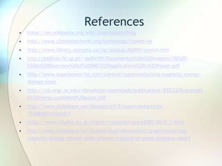 References
• https://en.wikipedia.org/wiki/Superconductivity
• http://www.climatetechwiki.org/technology/jiqweb-ee
• http://www.library.utoronto.ca/iip/journal/MAIN4/cowles.htm
• http://paginas.fe.up.pt/~ee04109/Documentos%20e%20imagens/36%20-
%20An%20Overview%20of%20SMES%20Applications%20in%20Power.pdf
• http://www.superpower-inc.com/content/superconducting-magnetic-energy-
storage-smes
• http://vtb.engr.sc.edu/vtbwebsite/downloads/publications/IEEE%20Sustainabl
e%20energy-published%20paper.pdf
• http://www.slideshare.net/biswajitcet13/superconductivity-
15348460?related=1
• https://www.chuden.co.jp/english/corporate/press2007/0615_1.html
• http://www.slideshare.net/GlobalIndustryAnalystsInc/superconducting-
magnetic-energy-storage-smes-systems-a-global-strategic-business-report
 