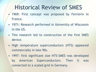 Historical Review of SMES
• 1969: First concept was proposed by Ferrierin in
France.
• 1971: Research performed in University of Wisconsin
in the US.
• This research led to construction of the first SMES
device.
• High temperature superconductors (HTS) appeared
commercially in late 90s.
• 1997: first significant size HTS-SMES was developed
by American Superconductors. Then it was
connected to a scaled grid in Germany.
 
