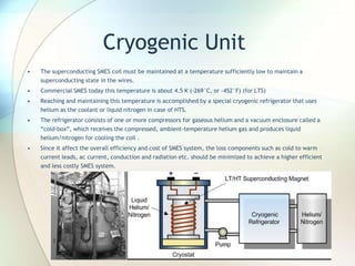Cryogenic Unit
• The superconducting SMES coil must be maintained at a temperature sufficiently low to maintain a
superconducting state in the wires.
• Commercial SMES today this temperature is about 4.5 K (-269°C, or -452°F) (for LTS)
• Reaching and maintaining this temperature is accomplished by a special cryogenic refrigerator that uses
helium as the coolant or liquid nitrogen in case of HTS.
• The refrigerator consists of one or more compressors for gaseous helium and a vacuum enclosure called a
“cold-box”, which receives the compressed, ambient-temperature helium gas and produces liquid
helium/nitrogen for cooling the coil .
• Since it affect the overall efficiency and cost of SMES system, the loss components such as cold to warm
current leads, ac current, conduction and radiation etc. should be minimized to achieve a higher efficient
and less costly SMES system.
 