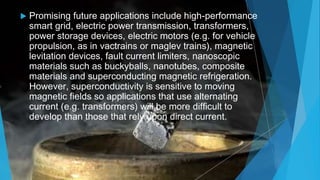  Promising future applications include high-performance
smart grid, electric power transmission, transformers,
power storage devices, electric motors (e.g. for vehicle
propulsion, as in vactrains or maglev trains), magnetic
levitation devices, fault current limiters, nanoscopic
materials such as buckyballs, nanotubes, composite
materials and superconducting magnetic refrigeration.
However, superconductivity is sensitive to moving
magnetic fields so applications that use alternating
current (e.g. transformers) will be more difficult to
develop than those that rely upon direct current.
 