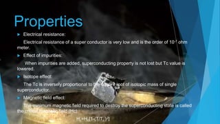 Properties
 Electrical resistance:
Electrical resistance of a super conductor is very low and is the order of 10-7 ohm
meter.
 Effect of impurities:
When impurities are added, superconducting property is not lost but Tc value is
lowered.
 Isotope effect:
The Tc is inversely proportional to the square root of isotopic mass of single
superconductor.
 Magnetic field effect:
The minimum magnetic field required to destroy the superconducting state is called
the critical magnetic field (Hc).
Hc=H0[1-(T/Tc )2]
 