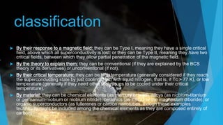 classification
 By their response to a magnetic field: they can be Type I, meaning they have a single critical
field, above which all superconductivity is lost; or they can be Type II, meaning they have two
critical fields, between which they allow partial penetration of the magnetic field.
 By the theory to explain them: they can be conventional (if they are explained by the BCS
theory or its derivatives) or unconventional (if not).
 By their critical temperature: they can be high temperature (generally considered if they reach
the superconducting state by just cooling them with liquid nitrogen, that is, if Tc > 77 K), or low
temperature (generally if they need other techniques to be cooled under their critical
temperature).
 By material: they can be chemical elements (as mercury or lead), alloys (as niobium-titanium
or germanium-niobium or niobium nitride), ceramics (as YBCO or the magnesium diboride), or
organic superconductors (as fullerenes or carbon nanotubes, though these examples
technically might be included among the chemical elements as they are composed entirely of
carbon).
 