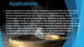 Applications
 Superconductors are used to build Josephson junctions which are the building
blocks of SQUIDs (superconducting quantum interference devices), the most
sensitive magnetometers known. SQUIDs are used in scanning SQUID
microscopes and magnetoencephalography. Series of Josephson devices are
used to realize the SI volt. Depending on the particular mode of operation, a
superconductor-insulator-superconductor Josephson junction can be used as a
photon detector or as a mixer. The large resistance change at the transition from
the normal- to the superconducting state is used to build thermometers in
cryogenic micro-calorimeter photon detectors. The same effect is used in
ultrasensitive bolometers made from superconducting materials.
 