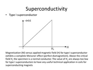 Superconductivity
• Type I superconductor
Magnetization (M) versus applied magnetic field (H) for type I superconductor
exhibits a complete Meissner effect (perfect diamagnetism). Above the critical
field Hc the specimen is a normal conductor. The value of Hc are always too low
for type I superconductors to have any useful technical application in coils for
superconducting magnets
 