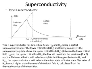 Superconductivity
• Type II superconductor
Type II superconductor has two critical fields, Hc1 and Hc2, being a perfect
superconductor under the lower critical field (Hc1) and leaving completely the
superconducting state above the upper critical field (Hc2). Between the lower critical
field Hc1 and the upper critical field Hc2 the flux will penetrate the specimen (B ≠ 0)
and the Meissner effect is said to be incomplete. In this region (between Hc1 and
Hc2), the superconductor is said to be in the mixed state or Vortex state. The value of
Hc2 is much higher than the value of the critical field Hc calculated from the
thermodynamics of the transition.
 