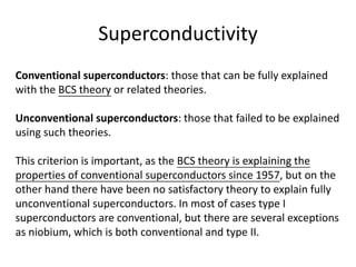 Superconductivity
Conventional superconductors: those that can be fully explained
with the BCS theory or related theories.
Unconventional superconductors: those that failed to be explained
using such theories.
This criterion is important, as the BCS theory is explaining the
properties of conventional superconductors since 1957, but on the
other hand there have been no satisfactory theory to explain fully
unconventional superconductors. In most of cases type I
superconductors are conventional, but there are several exceptions
as niobium, which is both conventional and type II.
 