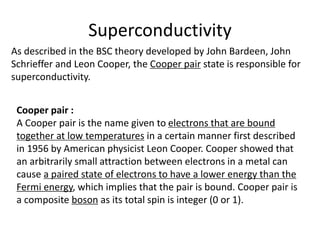 Superconductivity
As described in the BSC theory developed by John Bardeen, John
Schrieffer and Leon Cooper, the Cooper pair state is responsible for
superconductivity.
Cooper pair :
A Cooper pair is the name given to electrons that are bound
together at low temperatures in a certain manner first described
in 1956 by American physicist Leon Cooper. Cooper showed that
an arbitrarily small attraction between electrons in a metal can
cause a paired state of electrons to have a lower energy than the
Fermi energy, which implies that the pair is bound. Cooper pair is
a composite boson as its total spin is integer (0 or 1).
 