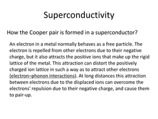 Superconductivity
How the Cooper pair is formed in a superconductor?
An electron in a metal normally behaves as a free particle. The
electron is repelled from other electrons due to their negative
charge, but it also attracts the positive ions that make up the rigid
lattice of the metal. This attraction can distort the positively
charged ion lattice in such a way as to attract other electrons
(electron–phonon interactions). At long distances this attraction
between electrons due to the displaced ions can overcome the
electrons' repulsion due to their negative charge, and cause them
to pair-up.
 
