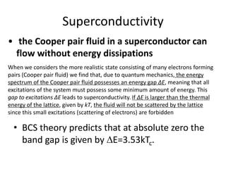 Superconductivity
• BCS theory predicts that at absolute zero the
band gap is given by E=3.53kTc.
When we considers the more realistic state consisting of many electrons forming
pairs (Cooper pair fluid) we find that, due to quantum mechanics, the energy
spectrum of the Cooper pair fluid possesses an energy gap ΔE, meaning that all
excitations of the system must possess some minimum amount of energy. This
gap to excitations ΔE leads to superconductivity. If ΔE is larger than the thermal
energy of the lattice, given by kT, the fluid will not be scattered by the lattice
since this small excitations (scattering of electrons) are forbidden
• the Cooper pair fluid in a superconductor can
flow without energy dissipations
 