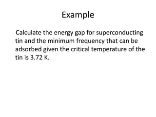 Example
Calculate the energy gap for superconducting
tin and the minimum frequency that can be
adsorbed given the critical temperature of the
tin is 3.72 K.
 