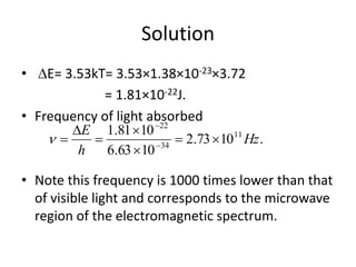Solution
• E= 3.53kT= 3.53×1.38×10-23×3.72
= 1.81×10-22J.
• Frequency of light absorbed
• Note this frequency is 1000 times lower than that
of visible light and corresponds to the microwave
region of the electromagnetic spectrum.
.1073.2
1063.6
1081.1 11
34
22
Hz
h
E





 


 