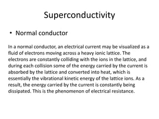 Superconductivity
• Normal conductor
In a normal conductor, an electrical current may be visualized as a
fluid of electrons moving across a heavy ionic lattice. The
electrons are constantly colliding with the ions in the lattice, and
during each collision some of the energy carried by the current is
absorbed by the lattice and converted into heat, which is
essentially the vibrational kinetic energy of the lattice ions. As a
result, the energy carried by the current is constantly being
dissipated. This is the phenomenon of electrical resistance.
 