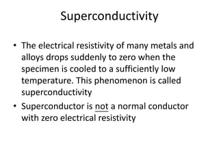 Superconductivity
• The electrical resistivity of many metals and
alloys drops suddenly to zero when the
specimen is cooled to a sufficiently low
temperature. This phenomenon is called
superconductivity
• Superconductor is not a normal conductor
with zero electrical resistivity
 