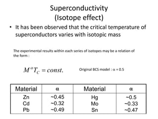 Superconductivity
(Isotope effect)
• It has been observed that the critical temperature of
superconductors varies with isotopic mass
.constTM C 
The experimental results within each series of isotopes may be a relation of
the form :
Original BCS model :  = 0.5
Material  Material 
Zn
Cd
Pb
~0.45
~0.32
~0.49
Hg
Mo
Sn
~0.5
~0.33
~0.47
 