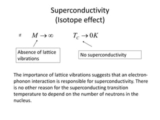Superconductivity
(Isotope effect)
KTM C 0If
Absence of lattice
vibrations
No superconductivity
The importance of lattice vibrations suggests that an electron-
phonon interaction is responsible for superconductivity. There
is no other reason for the superconducting transition
temperature to depend on the number of neutrons in the
nucleus.
 