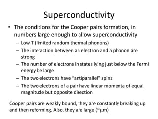 Superconductivity
• The conditions for the Cooper pairs formation, in
numbers large enough to allow superconductivity
– Low T (limited random thermal phonons)
– The interaction between an electron and a phonon are
strong
– The number of electrons in states lying just below the Fermi
energy be large
– The two electrons have “antiparallel” spins
– The two electrons of a pair have linear momenta of equal
magnitude but opposite direction
Cooper pairs are weakly bound, they are constantly breaking up
and then reforming. Also, they are large (~mm)
 
