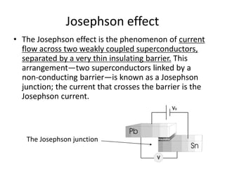 Josephson effect
• The Josephson effect is the phenomenon of current
flow across two weakly coupled superconductors,
separated by a very thin insulating barrier. This
arrangement—two superconductors linked by a
non-conducting barrier—is known as a Josephson
junction; the current that crosses the barrier is the
Josephson current.
The Josephson junction
 