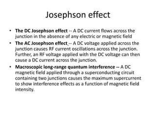 • The DC Josephson effect -- A DC current flows across the
junction in the absence of any electric or magnetic field
• The AC Josephson effect -- A DC voltage applied across the
junction causes RF current oscillations across the junction.
Further, an RF voltage applied with the DC voltage can then
cause a DC current across the junction.
• Macroscopic long-range quantum interference -- A DC
magnetic field applied through a superconducting circuit
containing two junctions causes the maximum supercurrent
to show interference effects as a function of magnetic field
intensity.
Josephson effect
 