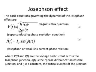 Josephson effect
 
te
tV




2

   )(sin tItI c 
The basic equations governing the dynamics of the Josephson
effect are
(superconducting phase evolution equation)
where V(t) and I(t) are the voltage and current across the
Josephson junction, (t) is the "phase difference" across the
junction, and Ic is a constant, the critical current of the junction.
(Josephson or weak-link current-phase relation)
magnetic flux quantum
(1)
(2)
 