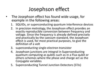 Josephson effect
• The Josephson effect has found wide usage, for
example in the following areas:
1. SQUIDs, or superconducting quantum interference devices
2. In precision metrology, the Josephson effect provides an
exactly reproducible conversion between frequency and
voltage. Since the frequency is already defined precisely
and practically by the caesium standard, the Josephson
effect is used, for most practical purposes, to give the
definition of a volt
3. superconducting single-electron transistor
4. Josephson junctions are integral in Superconducting
quantum computing as qubits such as in a Flux qubit or
others schemes where the phase and charge act as the
Conjugate variables
5. Superconducting Tunnel Junction Detectors (STJs)
 