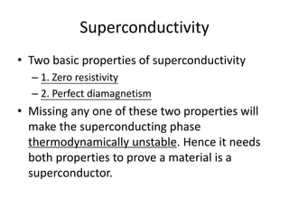 Superconductivity
• Two basic properties of superconductivity
– 1. Zero resistivity
– 2. Perfect diamagnetism
• Missing any one of these two properties will
make the superconducting phase
thermodynamically unstable. Hence it needs
both properties to prove a material is a
superconductor.
 