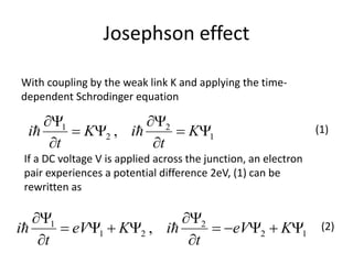 Josephson effect
1
2
2
1
, Y

Y
Y

Y
K
t
iK
t
i 
With coupling by the weak link K and applying the time-
dependent Schrodinger equation
If a DC voltage V is applied across the junction, an electron
pair experiences a potential difference 2eV, (1) can be
rewritten as
12
2
21
1
, YY

Y
YY

Y
KeV
t
iKeV
t
i 
(1)
(2)
 