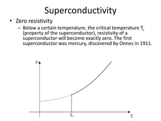 Superconductivity
• Zero resistivity
– Below a certain temperature, the critical temperature Tc
(property of the superconductor), resistivity of a
superconductor will become exactly zero. The first
superconductor was mercury, discovered by Onnes in 1911.
 