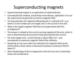 Superconducting magnets
• Superconducting magnet is an application of superconductor.
• Conceptually the simplest, and perhaps most obvious, application is to use
the supercurrent to generate an intense magnetic field.
• For long solenoid, the magnetic field produced in a solenoid is B = µonI
where n is the number per unit length and I is the current in the wire.
• What is the largest magnetic field that can be generated with this
arrangement?
• The answer is related to the current-carrying capacity of the wire, which in
turn is determined by the amount of heat generated by the current.
• For most copper wire , current density is about 400 A cm-2, and
corresponds to maximum magnetic field of few millitesla.
• By placing an iron core within the solenoid, this magnetic field can be
enhanced by a factor about a thousand to produce a maximum field of
about 2T.
• Main disadvantage of this arrangement is that the iron core is extremely
heavy and cumbersome.
 