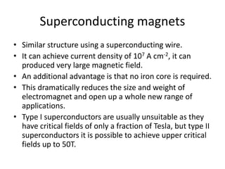 Superconducting magnets
• Similar structure using a superconducting wire.
• It can achieve current density of 107 A cm-2, it can
produced very large magnetic field.
• An additional advantage is that no iron core is required.
• This dramatically reduces the size and weight of
electromagnet and open up a whole new range of
applications.
• Type I superconductors are usually unsuitable as they
have critical fields of only a fraction of Tesla, but type II
superconductors it is possible to achieve upper critical
fields up to 50T.
 