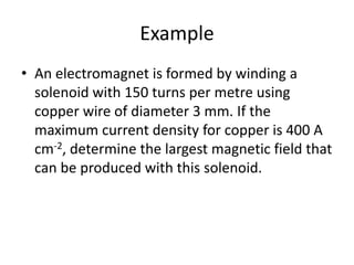 Example
• An electromagnet is formed by winding a
solenoid with 150 turns per metre using
copper wire of diameter 3 mm. If the
maximum current density for copper is 400 A
cm-2, determine the largest magnetic field that
can be produced with this solenoid.
 