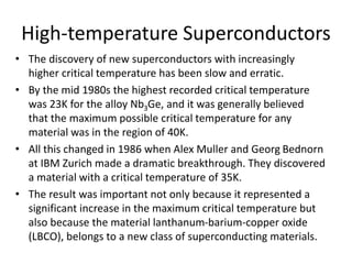 High-temperature Superconductors
• The discovery of new superconductors with increasingly
higher critical temperature has been slow and erratic.
• By the mid 1980s the highest recorded critical temperature
was 23K for the alloy Nb3Ge, and it was generally believed
that the maximum possible critical temperature for any
material was in the region of 40K.
• All this changed in 1986 when Alex Muller and Georg Bednorn
at IBM Zurich made a dramatic breakthrough. They discovered
a material with a critical temperature of 35K.
• The result was important not only because it represented a
significant increase in the maximum critical temperature but
also because the material lanthanum-barium-copper oxide
(LBCO), belongs to a new class of superconducting materials.
 