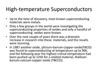 High-temperature Superconductors
• Up to the time of discovery, most known superconducting
materials were metals.
• Only a few groups in the world were investigating the
superconducting properties of oxides and only a handful of
superconducting oxides were known.
• Over the next couple of years there was a dramatic
increase in research into these materials, and the results
were stunning.
• In 1987 another oxide, yttrium-barium-copper-oxide(YBCO)
was found to superconducting at temperature up to 90K,
and the following year the highest critical temperature had
been pushed up to 125K for a related material, thallium-
barium-calcium-copper-oxide (TBCCO).
 