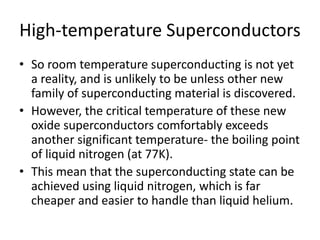 High-temperature Superconductors
• So room temperature superconducting is not yet
a reality, and is unlikely to be unless other new
family of superconducting material is discovered.
• However, the critical temperature of these new
oxide superconductors comfortably exceeds
another significant temperature- the boiling point
of liquid nitrogen (at 77K).
• This mean that the superconducting state can be
achieved using liquid nitrogen, which is far
cheaper and easier to handle than liquid helium.
 