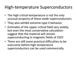 High-temperature Superconductors
• The high critical temperature is not the only
unusual property of these oxide superconductors.
• They also exhibit extreme type II behavior.
• Estimates of the upper critical field vary widely,
but even the most conservative calculation
suggest that the material will remain
superconducting in magnetic fields of 250T.
• There are still some practical difficulties to be
overcome before high temperature
superconductors can be used commercially.
 